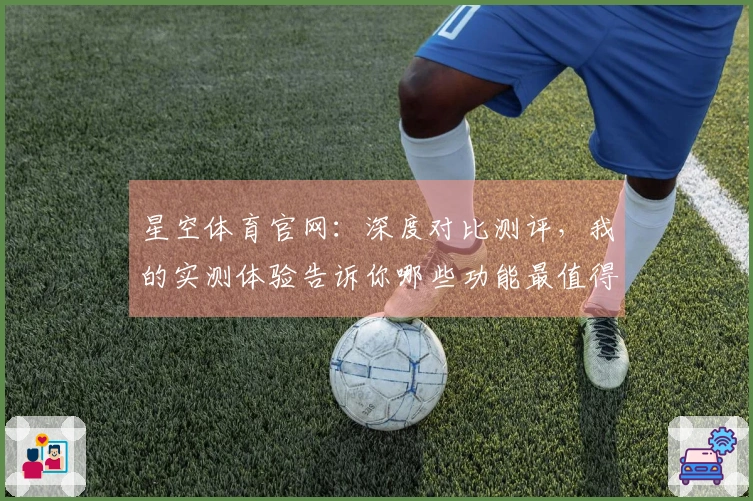 星空体育官网：深度对比测评，我的实测体验告诉你哪些功能最值得上手