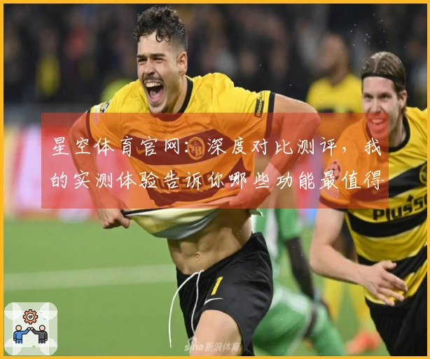 星空体育官网：深度对比测评，我的实测体验告诉你哪些功能最值得上手