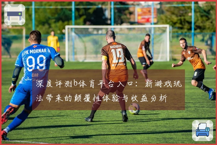深度评测b体育平台入口：新游戏玩法带来的颠覆性体验与收益分析
